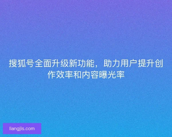 搜狐号全面升级新功能，助力用户提升创作效率和内容曝光率